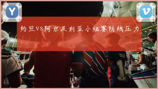 约旦vs阿尔及利亚小组赛防线压力
