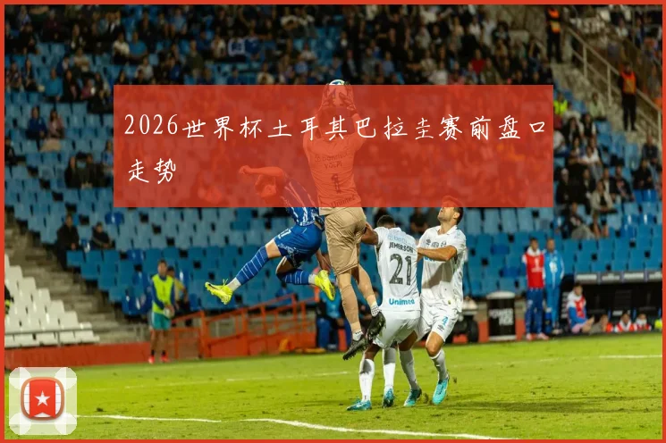 2026世界杯土耳其巴拉圭赛前盘口走势