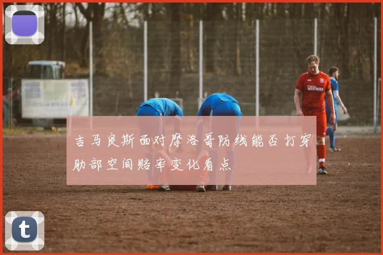 吉马良斯面对摩洛哥防线能否打穿肋部空间赔率变化看点