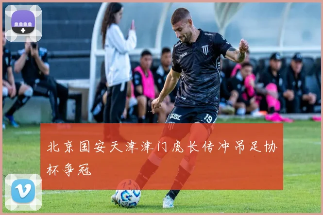 北京国安天津津门虎长传冲吊足协杯争冠