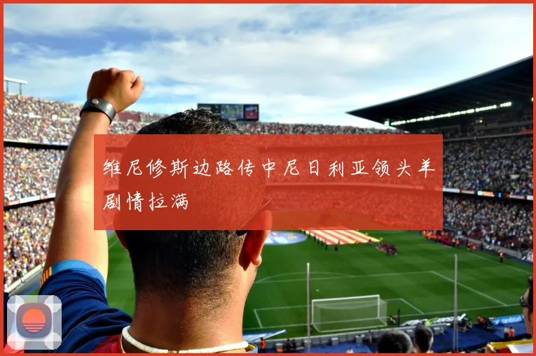维尼修斯边路传中尼日利亚领头羊剧情拉满