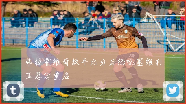 弗拉霍维奇扳平比分后怒吼塞维利亚悬念重启