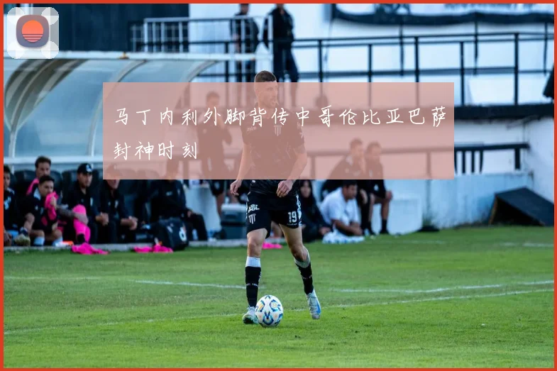 马丁内利外脚背传中哥伦比亚巴萨封神时刻