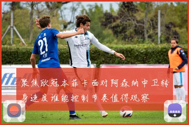 聚焦欧冠本菲卡面对阿森纳中卫转身速度谁能控制节奏值得观察