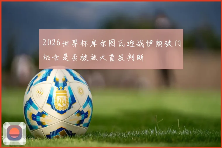 2026世界杯库尔图瓦迎战伊朗破门机会是否被放大首发判断