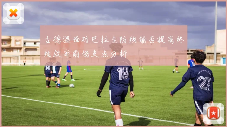 古德温面对巴拉圭防线能否提高终结效率前场支点分析