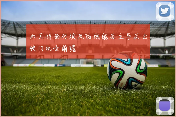 加贝特面对埃及防线能否主导反击破门机会前瞻