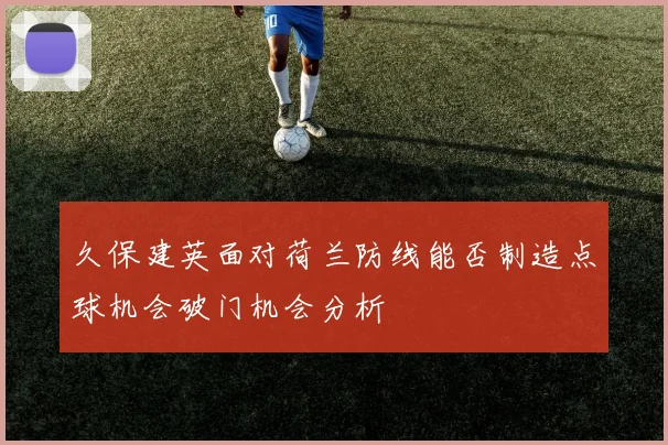 久保建英面对荷兰防线能否制造点球机会破门机会分析