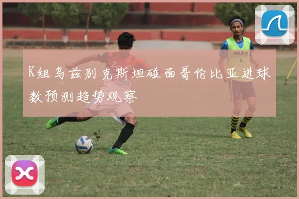 K组乌兹别克斯坦碰面哥伦比亚进球数预测趋势观察