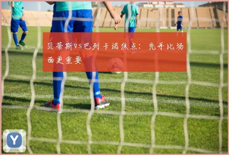 贝蒂斯vs巴列卡诺焦点：先手比场面更重要