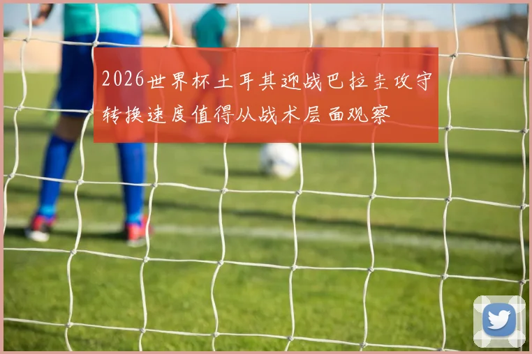 2026世界杯土耳其迎战巴拉圭攻守转换速度值得从战术层面观察