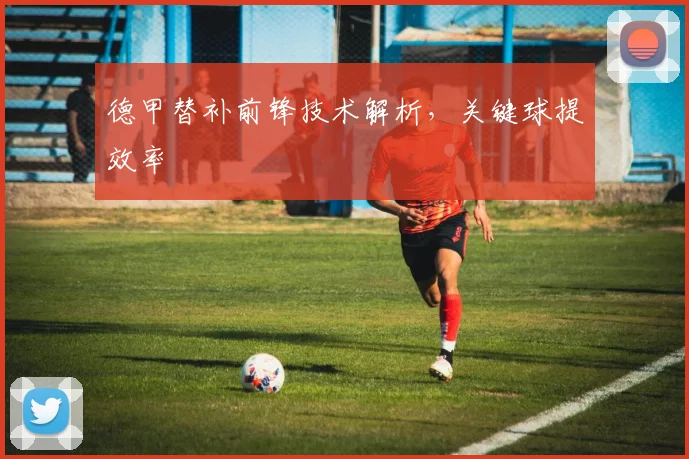 德甲替补前锋技术解析，关键球提效率