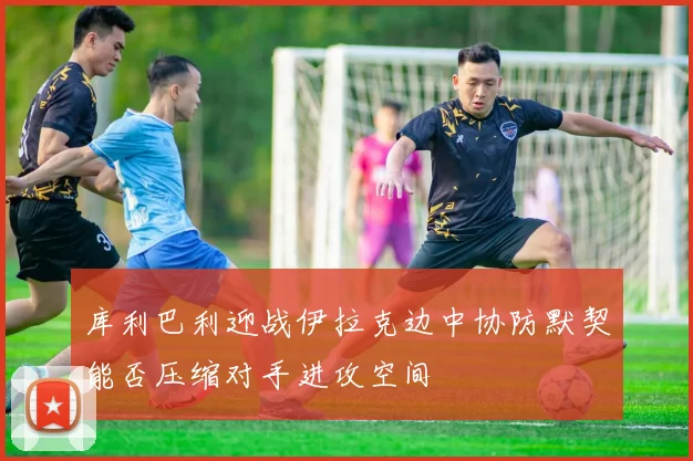 库利巴利迎战伊拉克边中协防默契能否压缩对手进攻空间