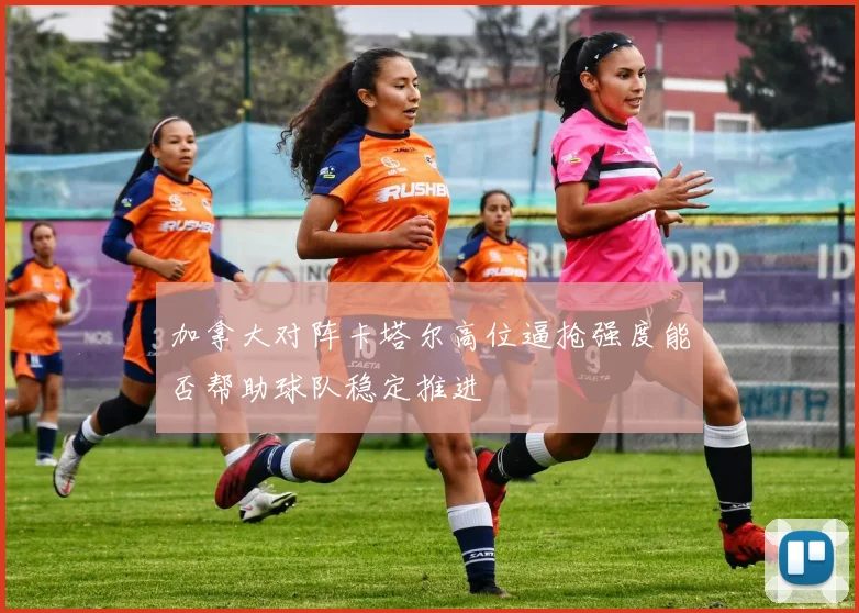 加拿大对阵卡塔尔高位逼抢强度能否帮助球队稳定推进