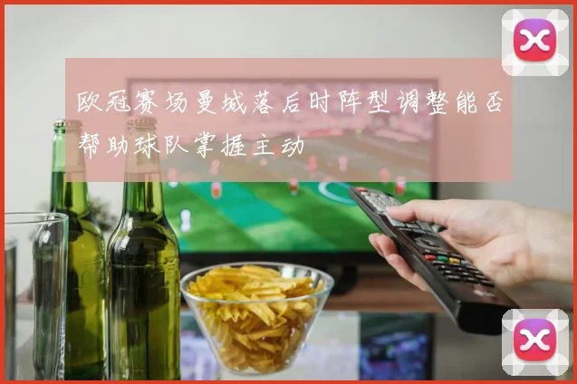 欧冠赛场曼城落后时阵型调整能否帮助球队掌握主动