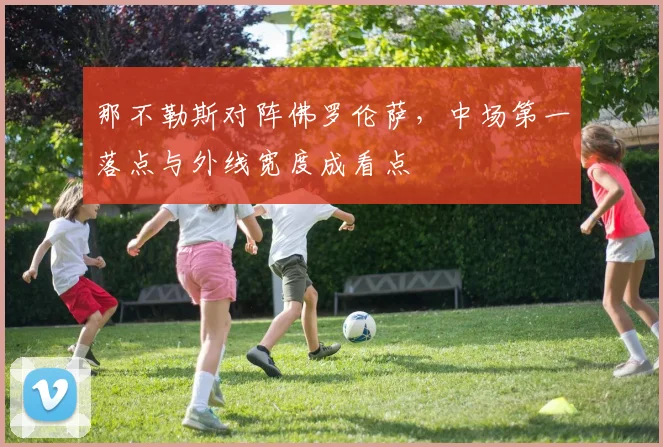 那不勒斯对阵佛罗伦萨，中场第一落点与外线宽度成看点