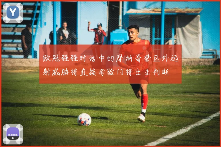 欧冠强强对话中的摩纳哥禁区外远射威胁将直接考验门将出击判断